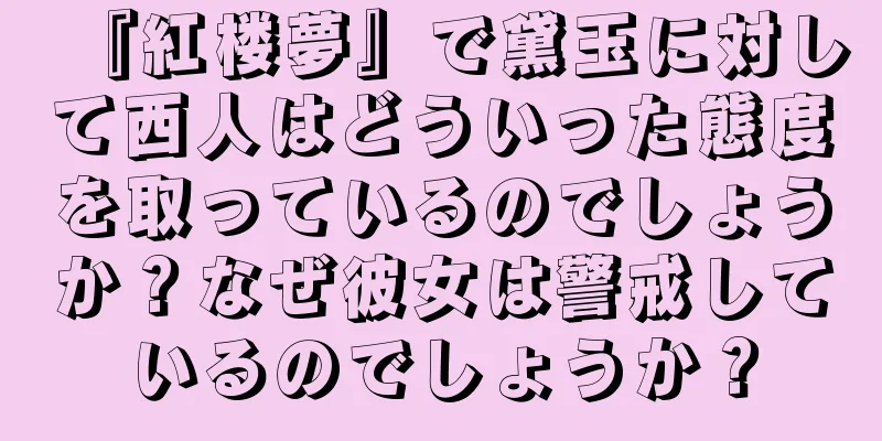 『紅楼夢』で黛玉に対して西人はどういった態度を取っているのでしょうか？なぜ彼女は警戒しているのでしょうか？