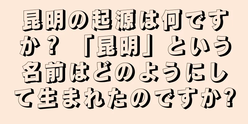 昆明の起源は何ですか？ 「昆明」という名前はどのようにして生まれたのですか?