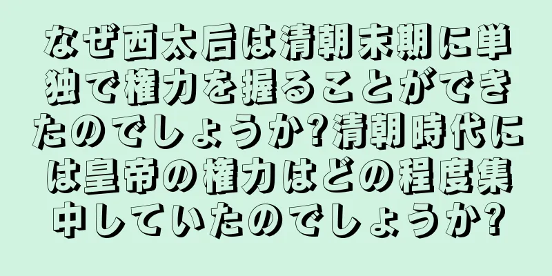 なぜ西太后は清朝末期に単独で権力を握ることができたのでしょうか?清朝時代には皇帝の権力はどの程度集中していたのでしょうか?