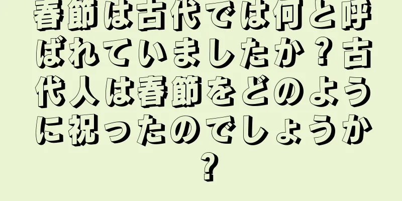 春節は古代では何と呼ばれていましたか？古代人は春節をどのように祝ったのでしょうか？