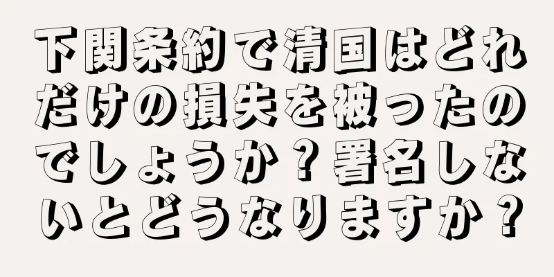 下関条約で清国はどれだけの損失を被ったのでしょうか？署名しないとどうなりますか？