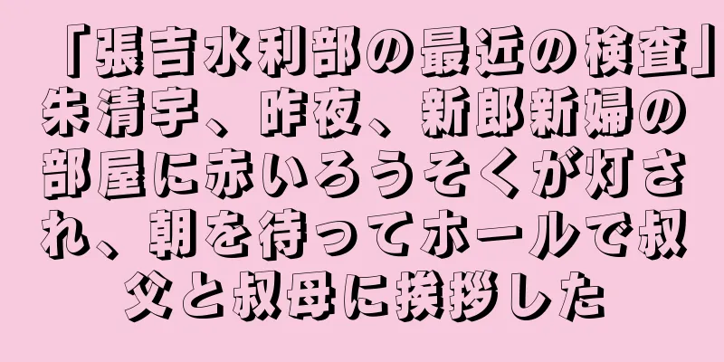 「張吉水利部の最近の検査」朱清宇、昨夜、新郎新婦の部屋に赤いろうそくが灯され、朝を待ってホールで叔父と叔母に挨拶した