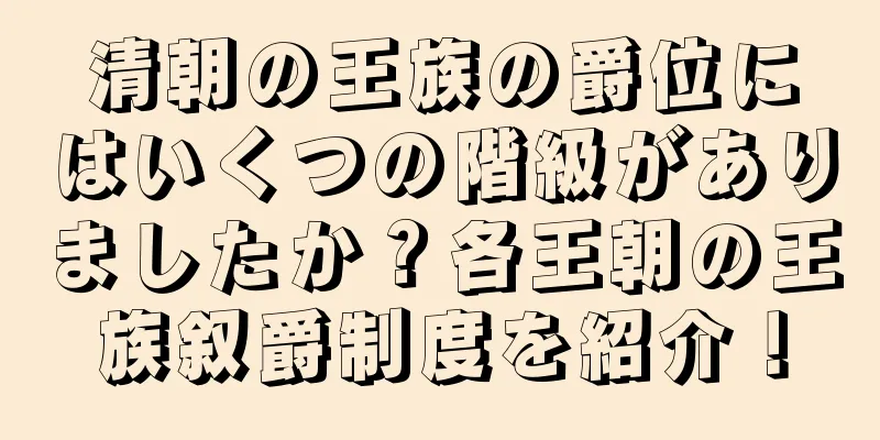 清朝の王族の爵位にはいくつの階級がありましたか？各王朝の王族叙爵制度を紹介！