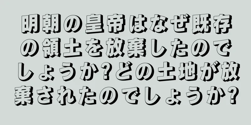 明朝の皇帝はなぜ既存の領土を放棄したのでしょうか?どの土地が放棄されたのでしょうか?