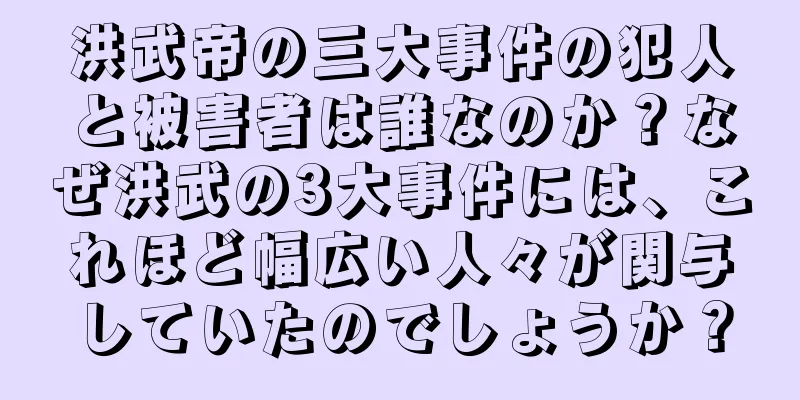 洪武帝の三大事件の犯人と被害者は誰なのか？なぜ洪武の3大事件には、これほど幅広い人々が関与していたのでしょうか？