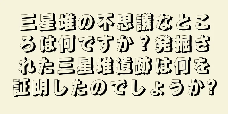 三星堆の不思議なところは何ですか？発掘された三星堆遺跡は何を証明したのでしょうか?