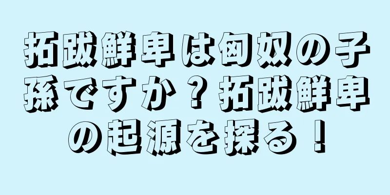 拓跋鮮卑は匈奴の子孫ですか？拓跋鮮卑の起源を探る！