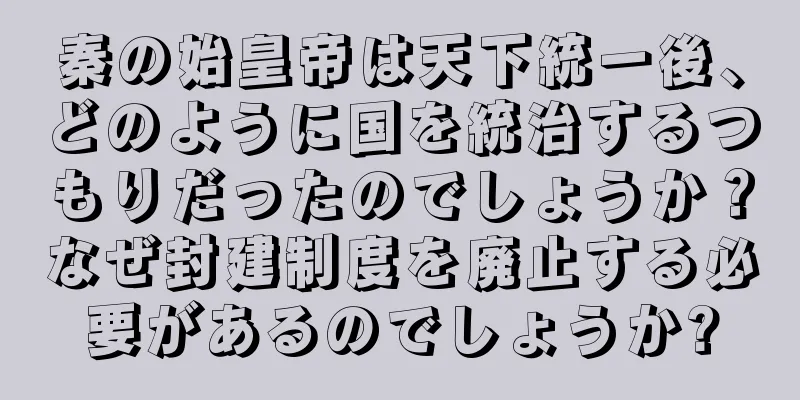 秦の始皇帝は天下統一後、どのように国を統治するつもりだったのでしょうか？なぜ封建制度を廃止する必要があるのでしょうか?