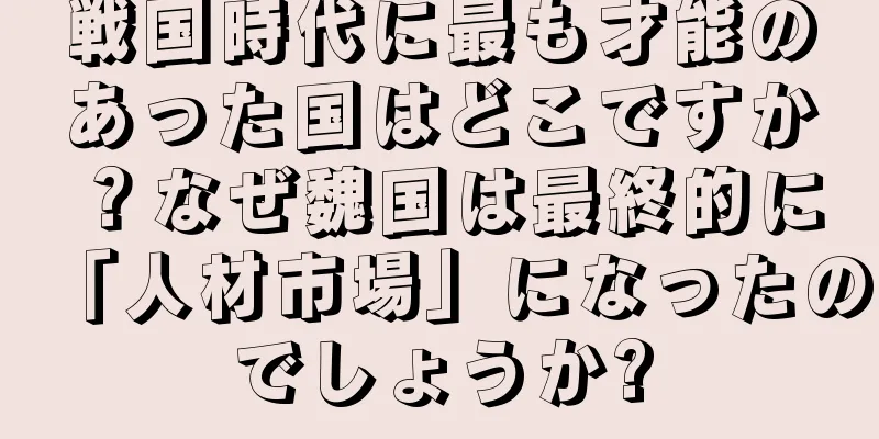 戦国時代に最も才能のあった国はどこですか？なぜ魏国は最終的に「人材市場」になったのでしょうか?