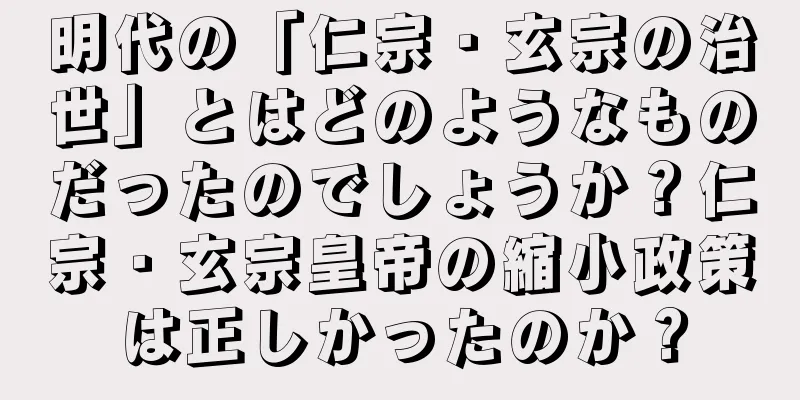 明代の「仁宗・玄宗の治世」とはどのようなものだったのでしょうか？仁宗・玄宗皇帝の縮小政策は正しかったのか？