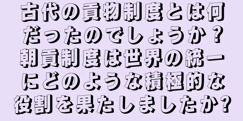 古代の貢物制度とは何だったのでしょうか？朝貢制度は世界の統一にどのような積極的な役割を果たしましたか?