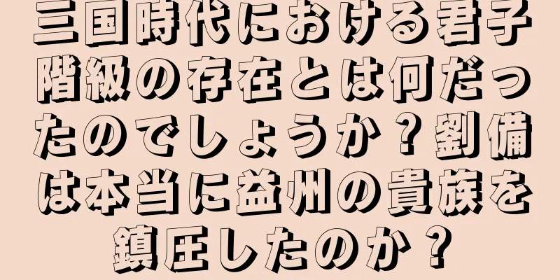 三国時代における君子階級の存在とは何だったのでしょうか？劉備は本当に益州の貴族を鎮圧したのか？