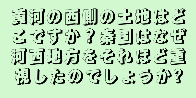 黄河の西側の土地はどこですか？秦国はなぜ河西地方をそれほど重視したのでしょうか?