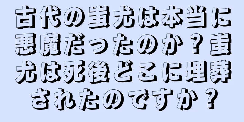 古代の蚩尤は本当に悪魔だったのか？蚩尤は死後どこに埋葬されたのですか？