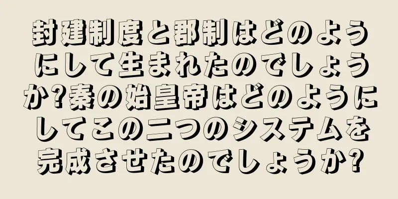 封建制度と郡制はどのようにして生まれたのでしょうか?秦の始皇帝はどのようにしてこの二つのシステムを完成させたのでしょうか?
