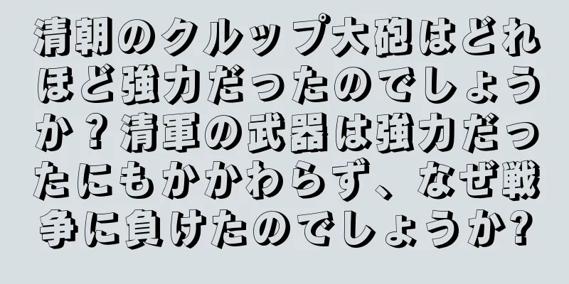 清朝のクルップ大砲はどれほど強力だったのでしょうか？清軍の武器は強力だったにもかかわらず、なぜ戦争に負けたのでしょうか?