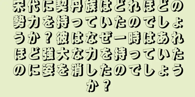 宋代に契丹族はどれほどの勢力を持っていたのでしょうか？彼はなぜ一時はあれほど強大な力を持っていたのに姿を消したのでしょうか？