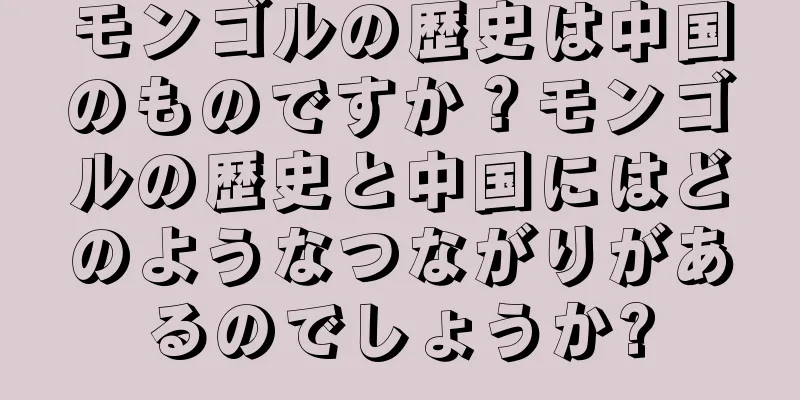 モンゴルの歴史は中国のものですか？モンゴルの歴史と中国にはどのようなつながりがあるのでしょうか?