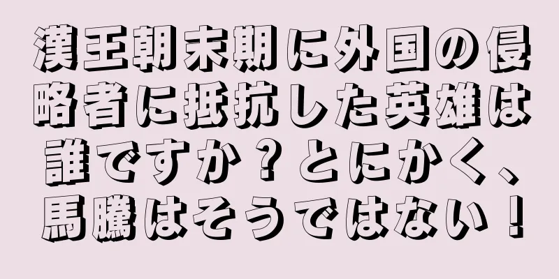 漢王朝末期に外国の侵略者に抵抗した英雄は誰ですか？とにかく、馬騰はそうではない！
