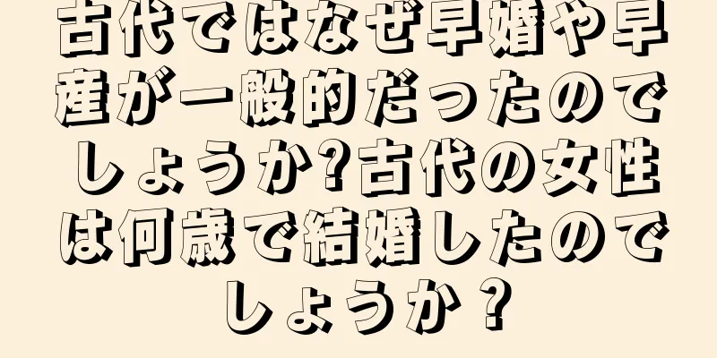 古代ではなぜ早婚や早産が一般的だったのでしょうか?古代の女性は何歳で結婚したのでしょうか？