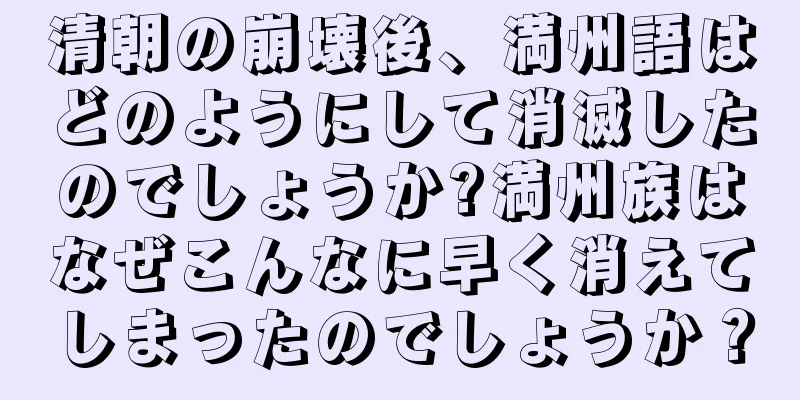 清朝の崩壊後、満州語はどのようにして消滅したのでしょうか?満州族はなぜこんなに早く消えてしまったのでしょうか？
