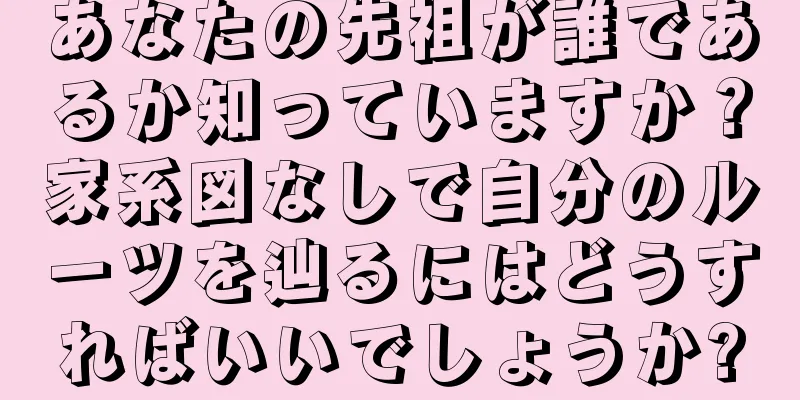 あなたの先祖が誰であるか知っていますか？家系図なしで自分のルーツを辿るにはどうすればいいでしょうか?