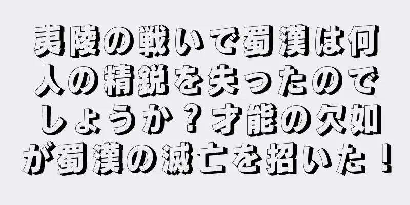 夷陵の戦いで蜀漢は何人の精鋭を失ったのでしょうか？才能の欠如が蜀漢の滅亡を招いた！