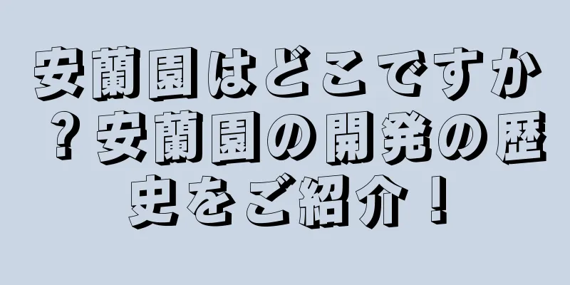 安蘭園はどこですか？安蘭園の開発の歴史をご紹介！