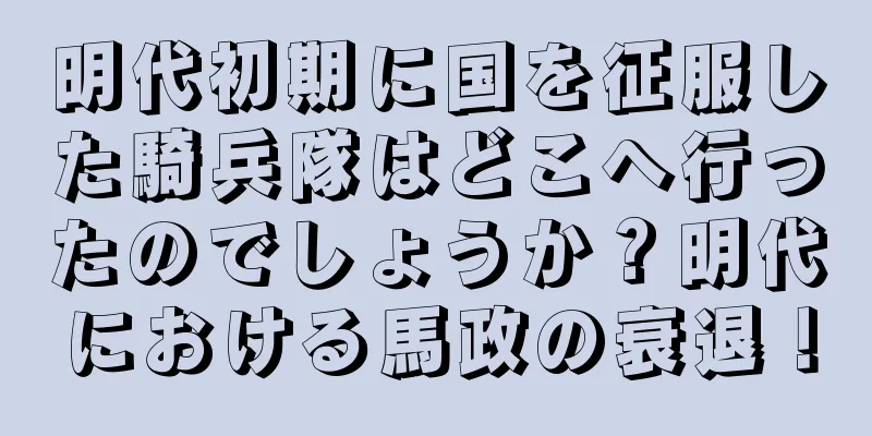 明代初期に国を征服した騎兵隊はどこへ行ったのでしょうか？明代における馬政の衰退！