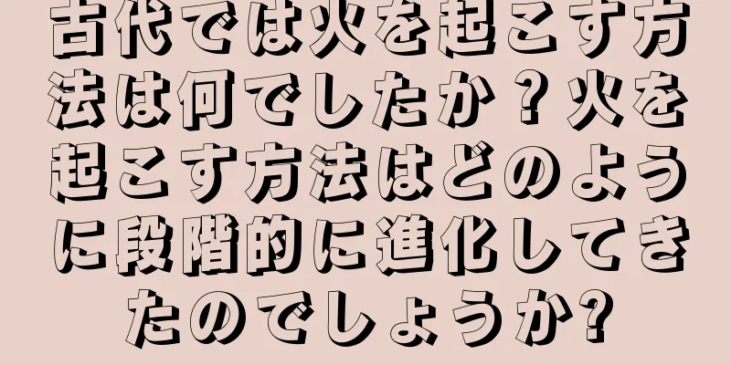 古代では火を起こす方法は何でしたか？火を起こす方法はどのように段階的に進化してきたのでしょうか?