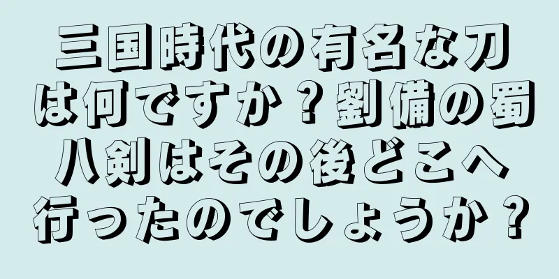 三国時代の有名な刀は何ですか？劉備の蜀八剣はその後どこへ行ったのでしょうか？