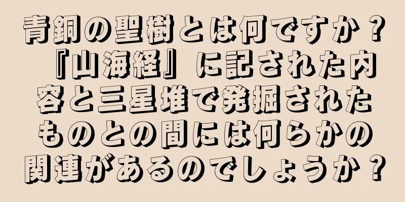 青銅の聖樹とは何ですか？ 『山海経』に記された内容と三星堆で発掘されたものとの間には何らかの関連があるのでしょうか？