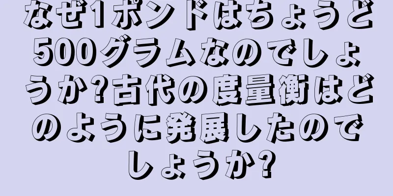 なぜ1ポンドはちょうど500グラムなのでしょうか?古代の度量衡はどのように発展したのでしょうか?