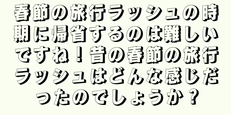 春節の旅行ラッシュの時期に帰省するのは難しいですね！昔の春節の旅行ラッシュはどんな感じだったのでしょうか？