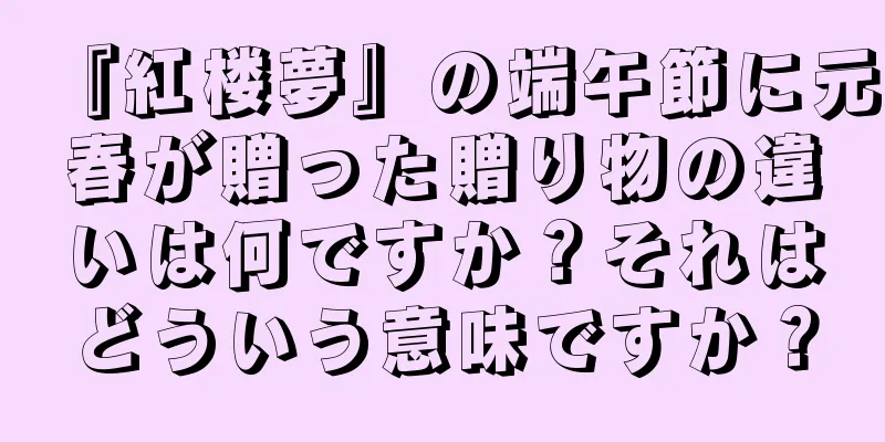 『紅楼夢』の端午節に元春が贈った贈り物の違いは何ですか？それはどういう意味ですか？