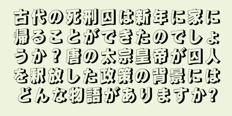 古代の死刑囚は新年に家に帰ることができたのでしょうか？唐の太宗皇帝が囚人を釈放した政策の背景にはどんな物語がありますか?