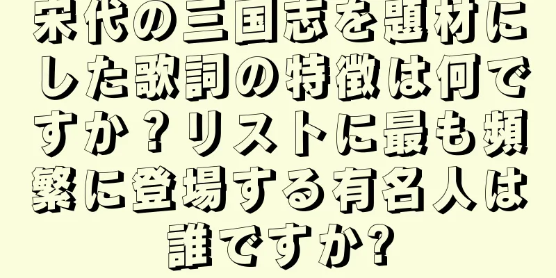 宋代の三国志を題材にした歌詞の特徴は何ですか？リストに最も頻繁に登場する有名人は誰ですか?