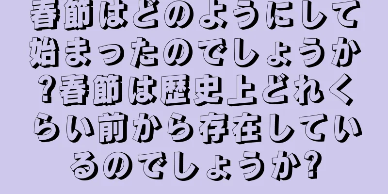 春節はどのようにして始まったのでしょうか?春節は歴史上どれくらい前から存在しているのでしょうか?