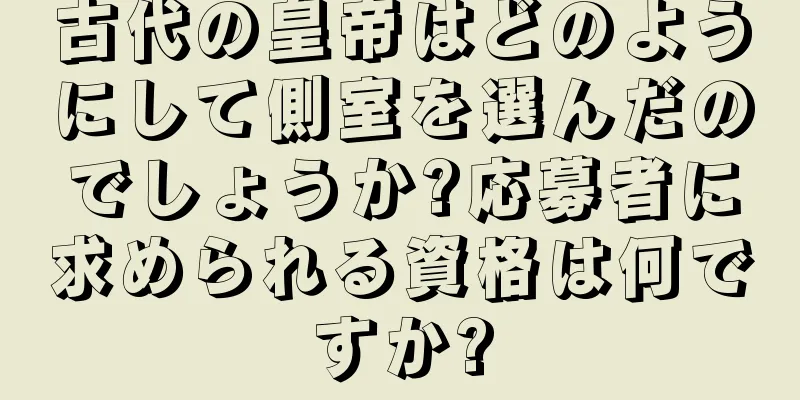 古代の皇帝はどのようにして側室を選んだのでしょうか?応募者に求められる資格は何ですか?