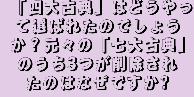 「四大古典」はどうやって選ばれたのでしょうか？元々の「七大古典」のうち3つが削除されたのはなぜですか?