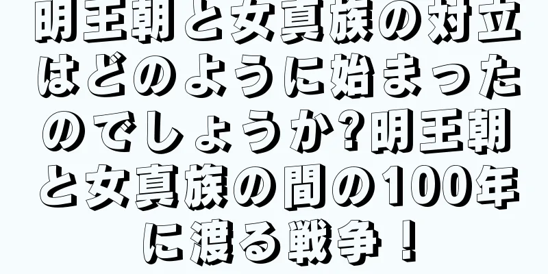 明王朝と女真族の対立はどのように始まったのでしょうか?明王朝と女真族の間の100年に渡る戦争！