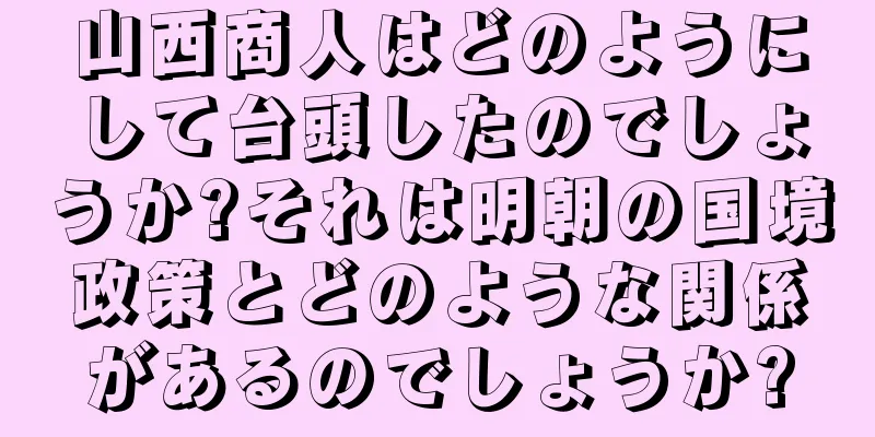 山西商人はどのようにして台頭したのでしょうか?それは明朝の国境政策とどのような関係があるのでしょうか?