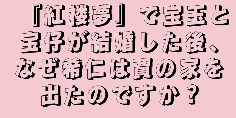 『紅楼夢』で宝玉と宝仔が結婚した後、なぜ希仁は賈の家を出たのですか？