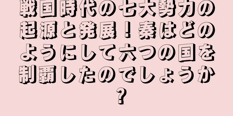 戦国時代の七大勢力の起源と発展！秦はどのようにして六つの国を制覇したのでしょうか？