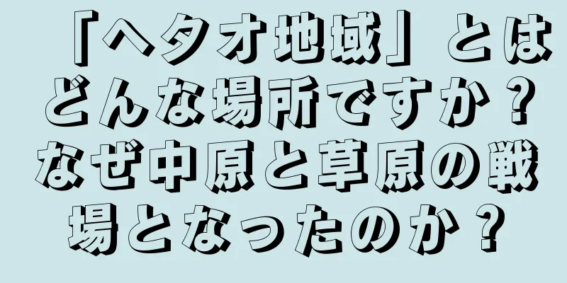 「ヘタオ地域」とはどんな場所ですか？なぜ中原と草原の戦場となったのか？