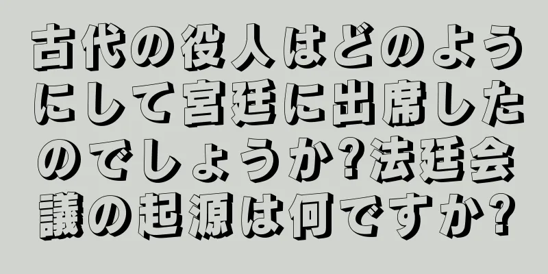 古代の役人はどのようにして宮廷に出席したのでしょうか?法廷会議の起源は何ですか?