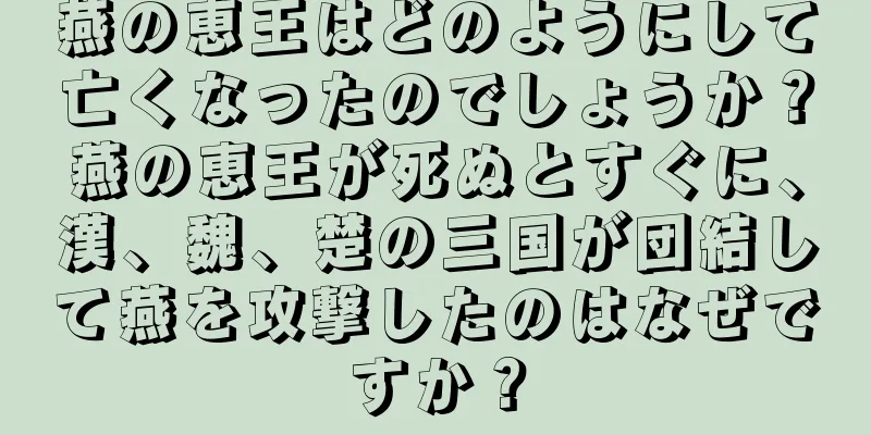 燕の恵王はどのようにして亡くなったのでしょうか？燕の恵王が死ぬとすぐに、漢、魏、楚の三国が団結して燕を攻撃したのはなぜですか？