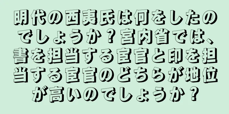 明代の西夷氏は何をしたのでしょうか？宮内省では、書を担当する宦官と印を担当する宦官のどちらが地位が高いのでしょうか？