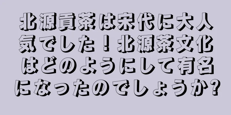北源貢茶は宋代に大人気でした！北源茶文化はどのようにして有名になったのでしょうか?