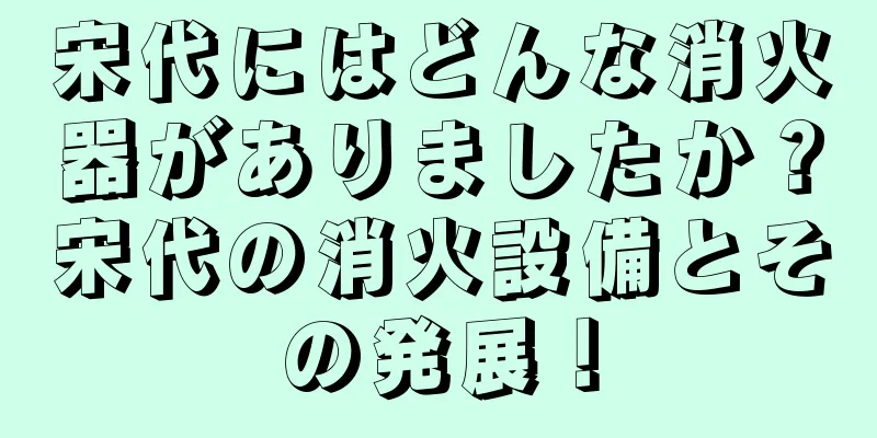 宋代にはどんな消火器がありましたか？宋代の消火設備とその発展！